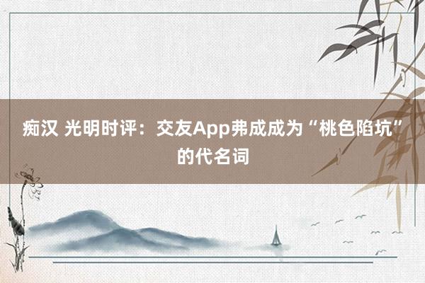 痴汉 光明时评：交友App弗成成为“桃色陷坑”的代名词