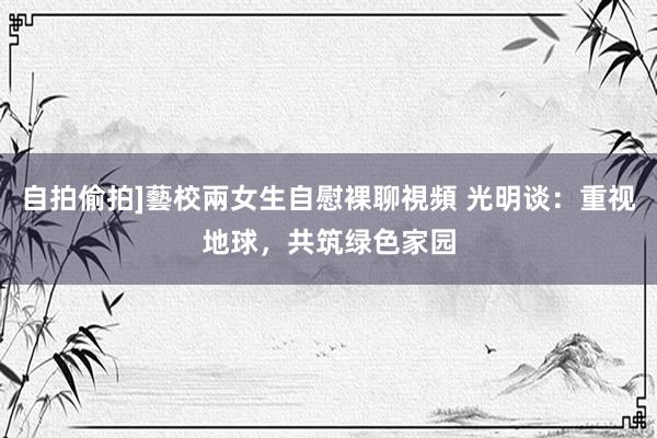 自拍偷拍]藝校兩女生自慰裸聊視頻 光明谈：重视地球，共筑绿色家园