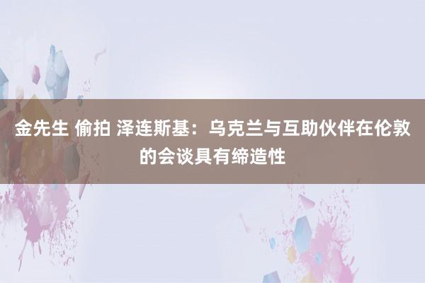 金先生 偷拍 泽连斯基：乌克兰与互助伙伴在伦敦的会谈具有缔造性