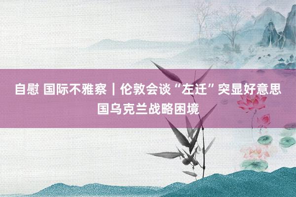 自慰 国际不雅察｜伦敦会谈“左迁”突显好意思国乌克兰战略困境