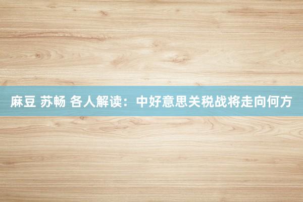 麻豆 苏畅 各人解读：中好意思关税战将走向何方
