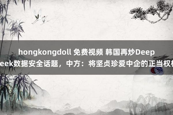 hongkongdoll 免费视频 韩国再炒DeepSeek数据安全话题，中方：将坚贞珍爱中企的正当权柄