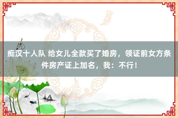 痴汉十人队 给女儿全款买了婚房，领证前女方条件房产证上加名，我：不行！