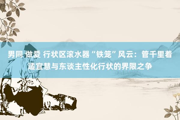 男同 做爱 行状区滚水器“铁笼”风云：管千里着适宜慧与东谈主性化行状的界限之争