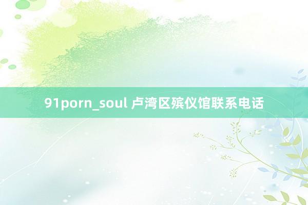 91porn_soul 卢湾区殡仪馆联系电话
