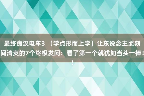 最终痴汉电车3 【学点形而上学】让东说念主顷刻间清爽的7个终极发问：看了第一个就犹如当头一棒！