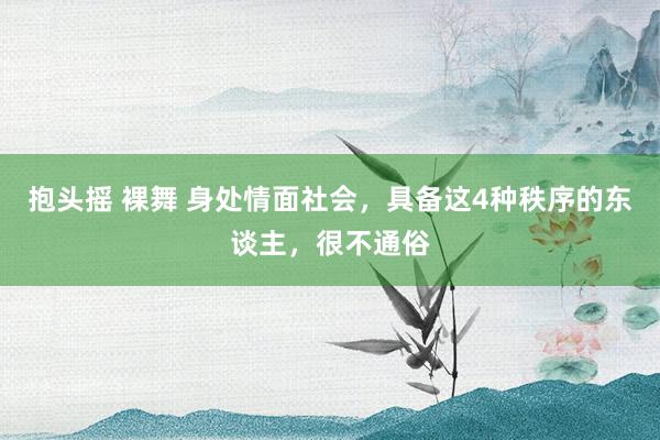 抱头摇 裸舞 身处情面社会，具备这4种秩序的东谈主，很不通俗