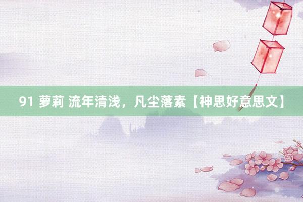 91 萝莉 流年清浅，凡尘落素【神思好意思文】