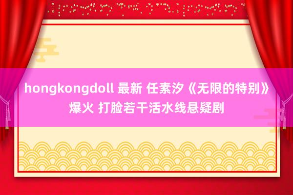 hongkongdoll 最新 任素汐《无限的特别》爆火 打脸若干活水线悬疑剧