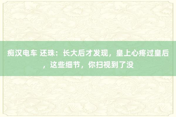 痴汉电车 还珠：长大后才发现，皇上心疼过皇后，这些细节，你扫视到了没