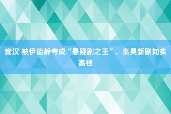 痴汉 被伊能静夸成“悬疑剧之王”，秦昊新剧如实高档