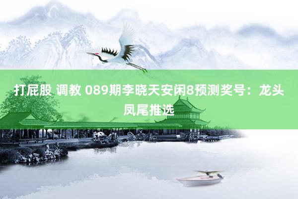 打屁股 调教 089期李晓天安闲8预测奖号：龙头凤尾推选